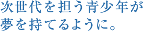 次世代を担う青少年が夢を持てるように。