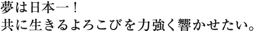 夢は日本一！
共に生きるよろこびを力強く響かせたい。