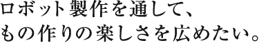 ロボット製作を通して、
もの作りの楽しさを広めたい。